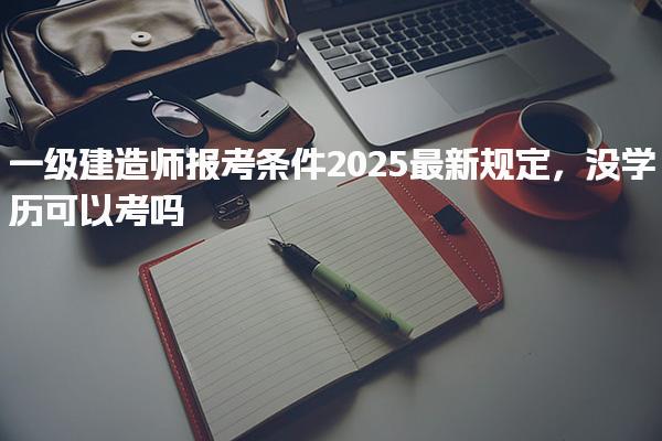 2025一級(jí)建造師報(bào)考條件最新規(guī)定沒學(xué)歷可以考嗎