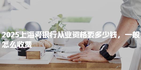 2025上?？笺y行從業(yè)資格要多少錢怎么收費