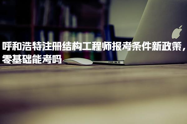 呼和浩特注冊結構工程師報考條件新政策，零基礎能考嗎