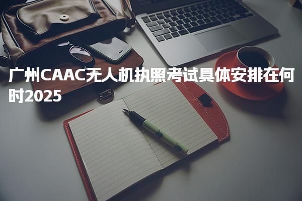2025廣州CAAC無人機執(zhí)照考試具體安排在何時