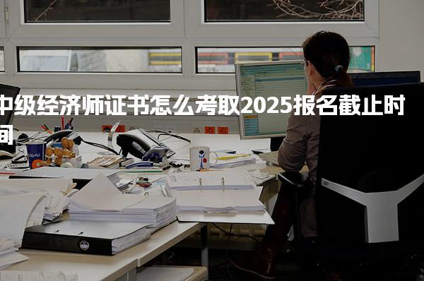 中級經(jīng)濟師證書怎么考取2025報名截止時間