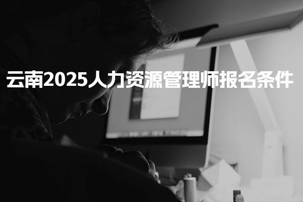 云南2025人力資源管理師報名條件，什么人才能考證