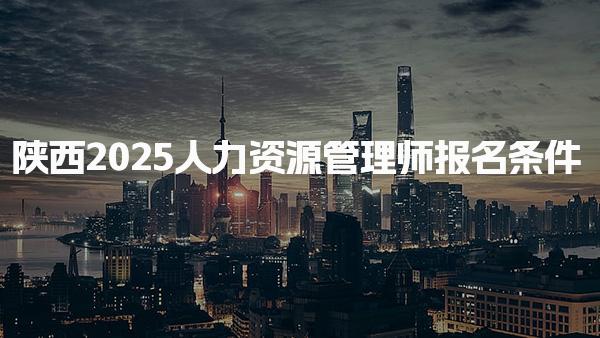 陜西2025人力資源管理師報(bào)名條件，報(bào)名流程與注意事項(xiàng)