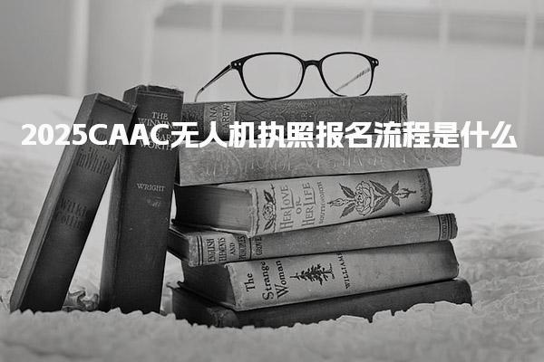2025CAAC無人機執(zhí)照報名流程是什么 個人報考全流程詳解