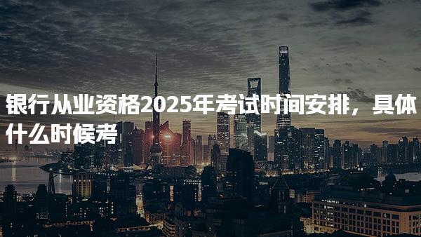銀行從業(yè)資格2025年考試時(shí)間安排，具體什么時(shí)候考