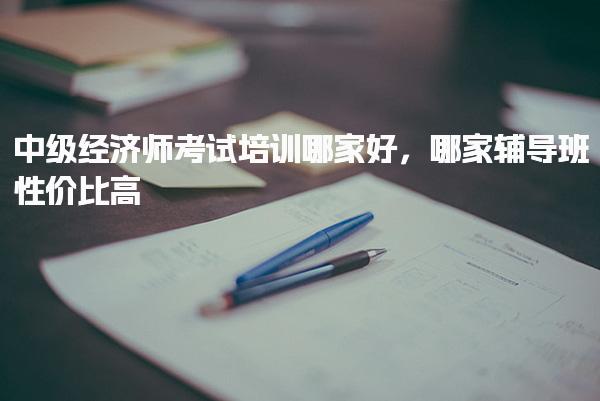 中級經(jīng)濟(jì)師考試培訓(xùn)哪家好 哪家輔導(dǎo)班性價(jià)比高