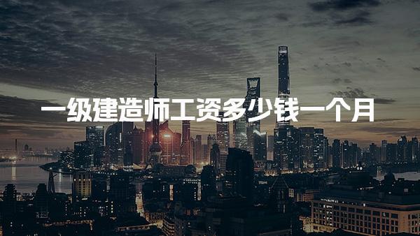 一級建造師工資多少錢一個月，待遇怎么樣