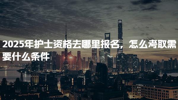 2025年護士資格去哪里報名，怎么考取需要什么條件