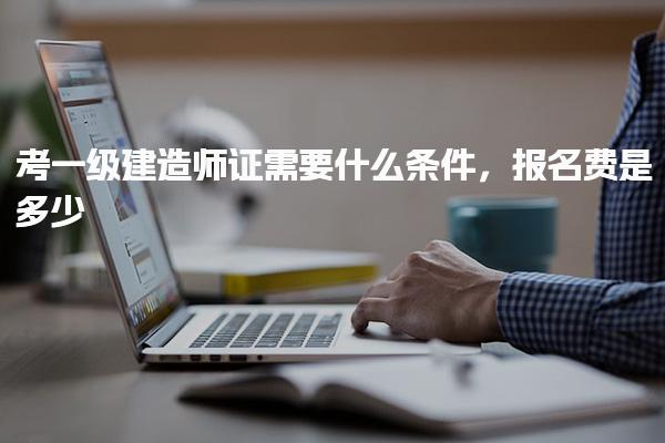 考一級建造師證需要什么條件 報名費是多少
