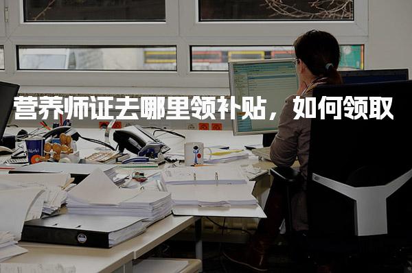 營養(yǎng)師證去哪里領補貼，如何領取 領取條件與政策依據(jù)