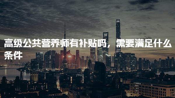 高級公共營養(yǎng)師有補貼嗎，需要滿足什么條件