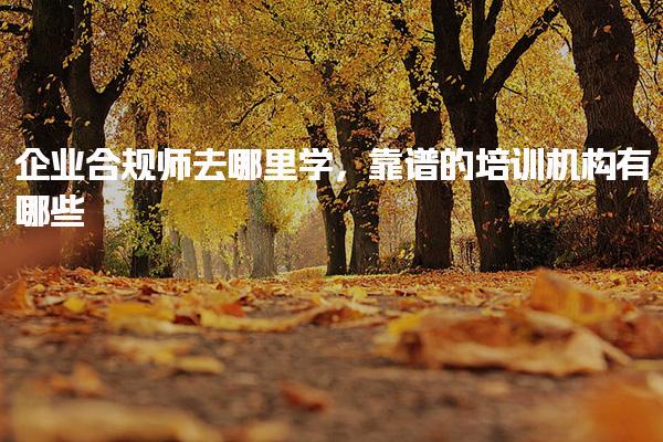 企業(yè)合規(guī)師去哪里學(xué)，靠譜的培訓(xùn)機(jī)構(gòu)有哪些