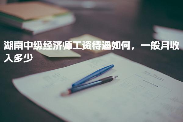 湖南中級經(jīng)濟(jì)師工資待遇如何，一般月收入多少