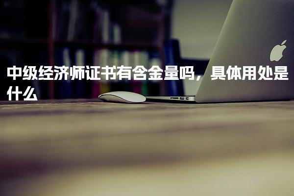 中級經(jīng)濟(jì)師證書有含金量嗎，具體用處是什么