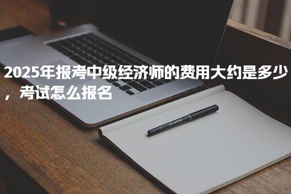 2025年報考中級經(jīng)濟(jì)師的費用大約是多少，報名流程與操作步驟