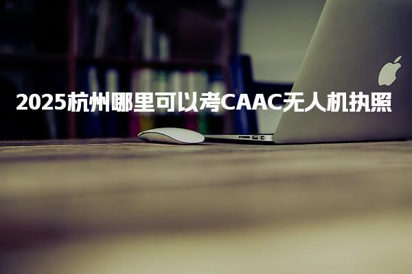 2025杭州哪里可以考CAAC無人機(jī)執(zhí)照，怎么報(bào)名