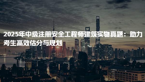 2025年中級(jí)注冊(cè)安全工程師建筑實(shí)物真題：助力考生高效估分與規(guī)劃