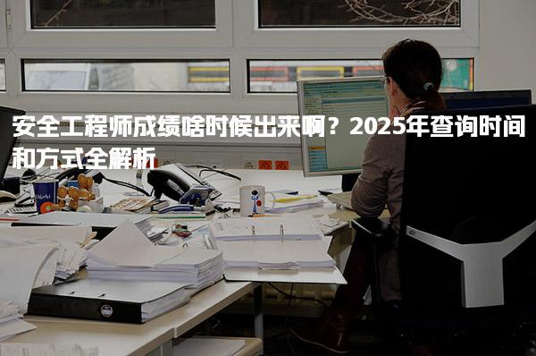 2025年安全工程師成績啥時(shí)候出來??？查詢時(shí)間和方式全解析