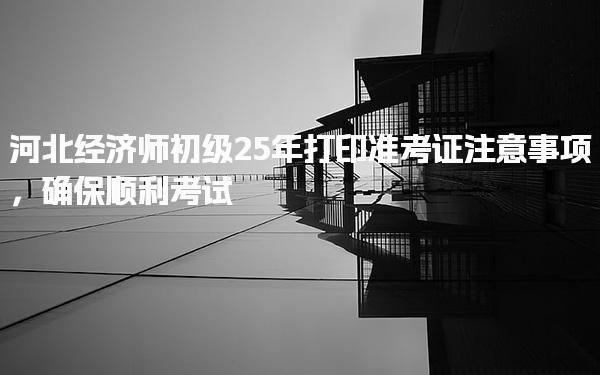 河北經(jīng)濟師初級25年打印準(zhǔn)考證注意事項，確保順利考試