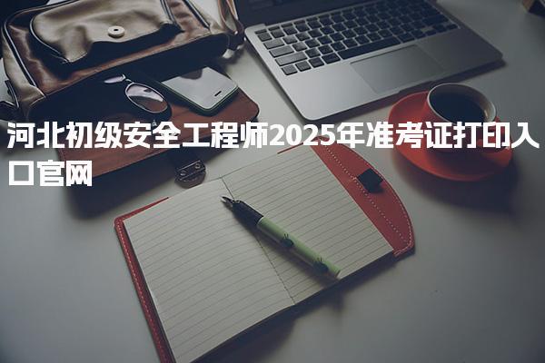 河北初級安全工程師2025年準(zhǔn)考證打印入口官網(wǎng)