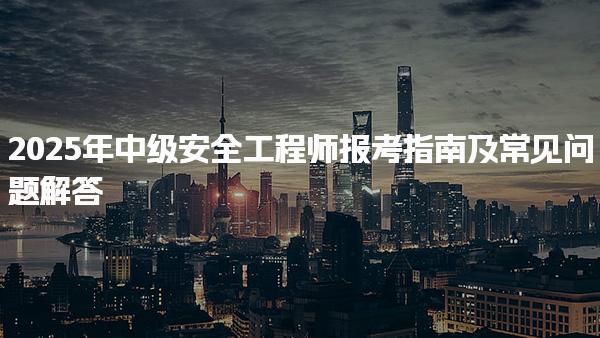 2025年中級安全工程師報考指南及常見問題解答