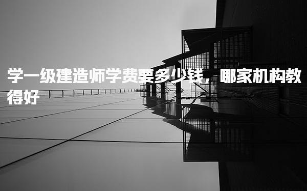 學(xué)一級建造師學(xué)費要多少錢 培訓(xùn)機(jī)構(gòu)推薦與選擇建議