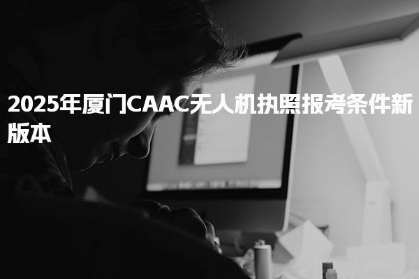 2025年廈門CAAC無人機執(zhí)照報考條件新版本