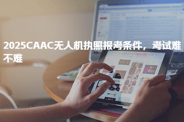 2025CAAC無人機執(zhí)照報考條件 考試難度與通過策略