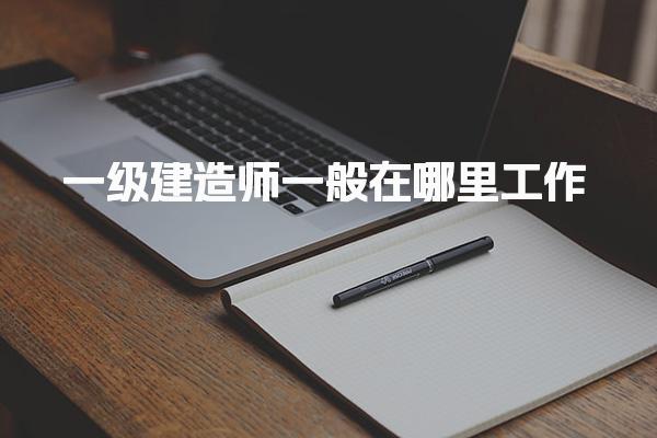 一級建造師一般在哪里工作，平均工資是多少 薪資水平詳解