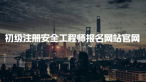 初級注冊安全工程師報名網(wǎng)站官網(wǎng)：全面解析及各省入口指南