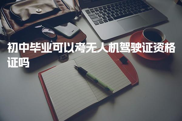 初中畢業(yè)可以考無(wú)人機(jī)駕駛證資格證嗎，報(bào)考條件是什么