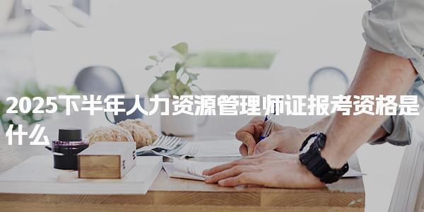 2025下半年人力资源管理师证报考资格是什么，都有哪些要求