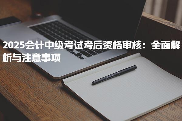 2025會計中級考試考后資格審核 中級會計考后審核所需材料