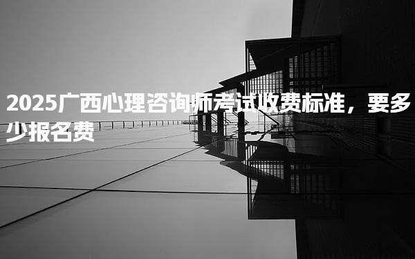 2025广西心理咨询师考试收费标准 要多少报名费