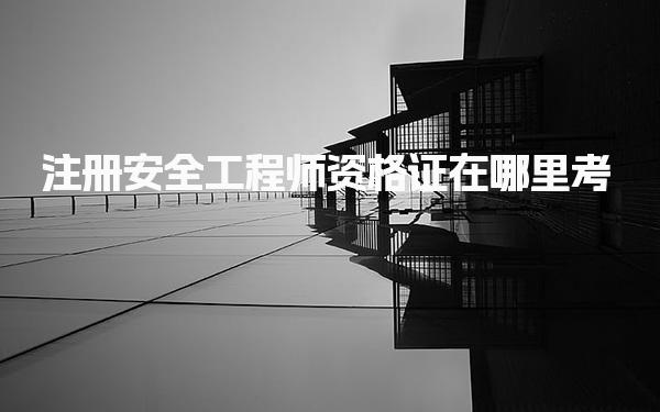 注册安全工程师资格证在哪里考，报考流程是什么