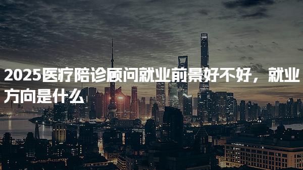 2025医疗陪诊顾问就业前景好不好，就业方向是什么