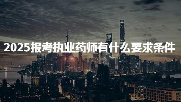 2025报考执业药师有什么要求条件，最新变化是什么