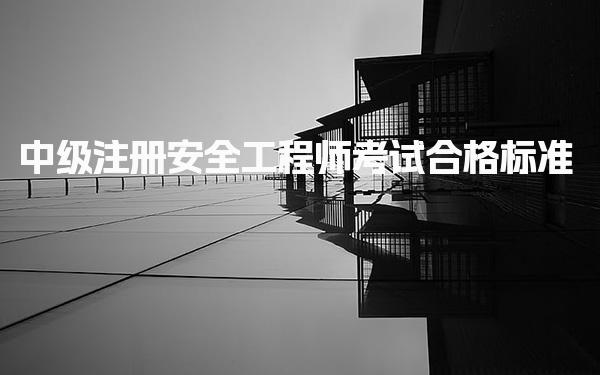 中级注册安全工程师考试合格标准 中级注册安全工程师成绩有效期