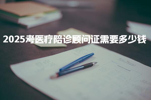 2025考医疗陪诊顾问证需要多少钱 考试流程与形式