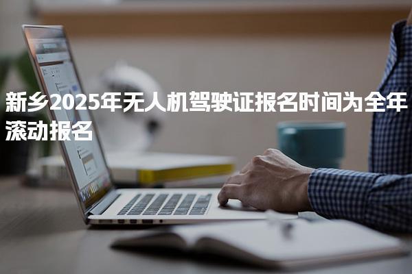 新乡2025年无人机驾驶证报名时间为全年滚动报名