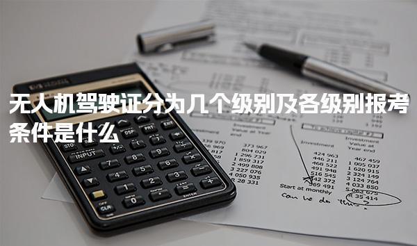 无人机驾驶证分为几个级别及各级别报考条件是什么