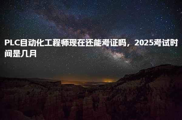 2025PLC自动化工程师现在还能考证吗及考试时间是几月