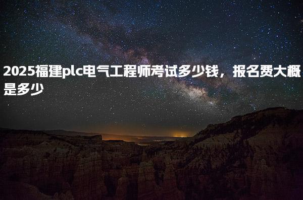 2025福建plc电气工程师考试多少钱及报名费大概是多少