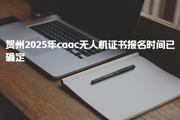 贺州2025年caac无人机证书报名时间已确定
