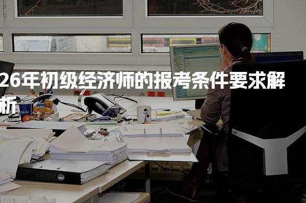 26年初级经济师的报考条件要求解析及工作经历要求