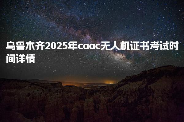 乌鲁木齐2025年caac无人机证书考试时间详情