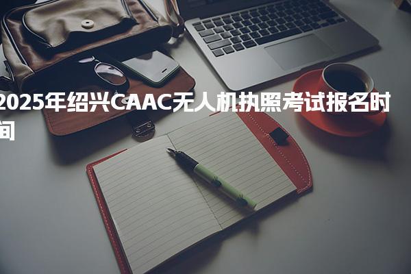 2025年绍兴CAAC无人机执照考试报名时间