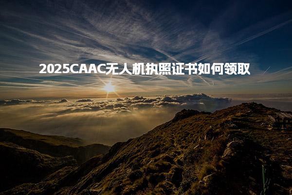 2025CAAC无人机执照证书如何领取，具体流程是什么