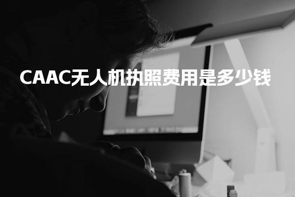 CAAC无人机执照费用是多少钱，一般怎么收费