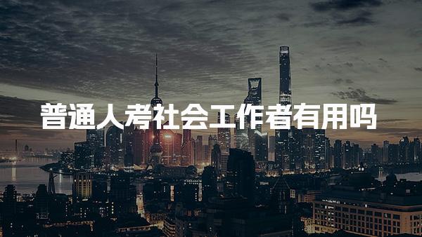 普通人考社会工作者有用吗，用途有哪些